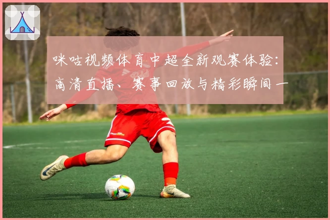 咪咕视频体育中超全新观赛体验：高清直播、赛事回放与精彩瞬间一站直达