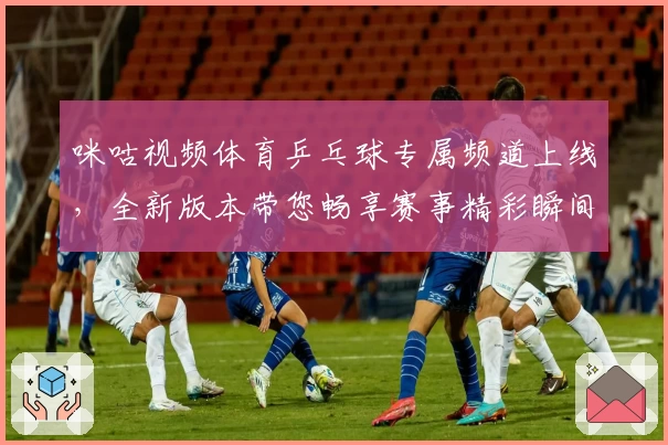 咪咕视频体育乒乓球专属频道上线，全新版本带您畅享赛事精彩瞬间