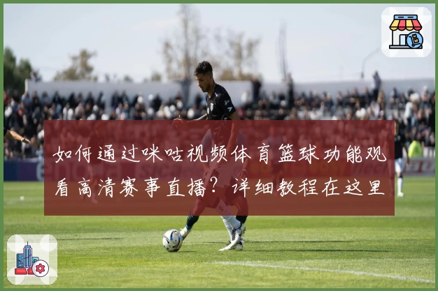 如何通过咪咕视频体育篮球功能观看高清赛事直播？详细教程在这里！