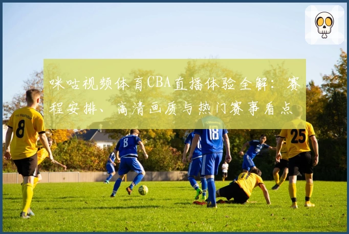 咪咕视频体育CBA直播体验全解：赛程安排、高清画质与热门赛事看点逐一拆解