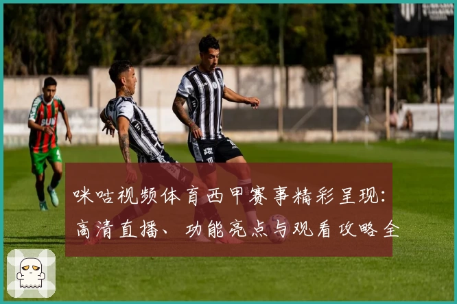 咪咕视频体育西甲赛事精彩呈现:高清直播、功能亮点与观看攻略全解析
