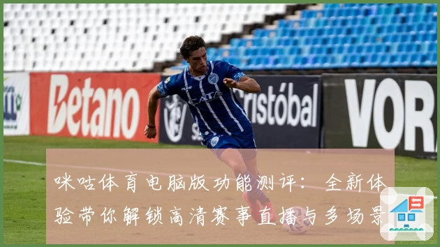 咪咕体育电脑版功能测评：全新体验带你解锁高清赛事直播与多场景互动魅力