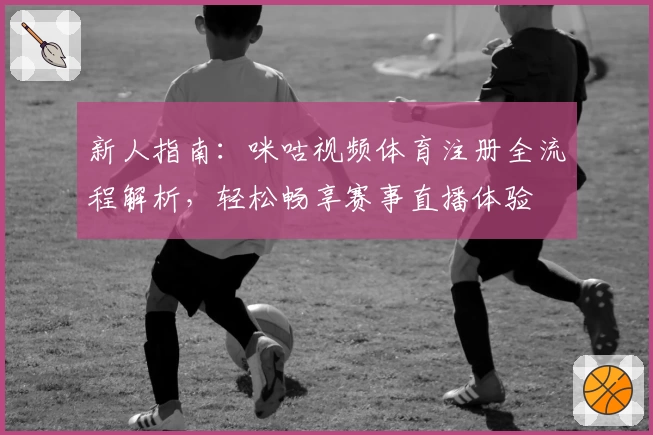 新人指南：咪咕视频体育注册全流程解析，轻松畅享赛事直播体验