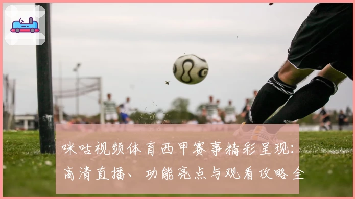 咪咕视频体育西甲赛事精彩呈现:高清直播、功能亮点与观看攻略全解析