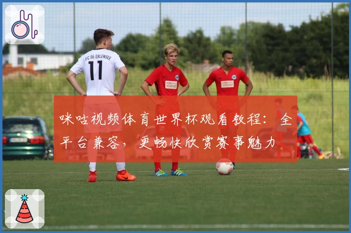 咪咕视频体育世界杯观看教程:全平台兼容,更畅快欣赏赛事魅力