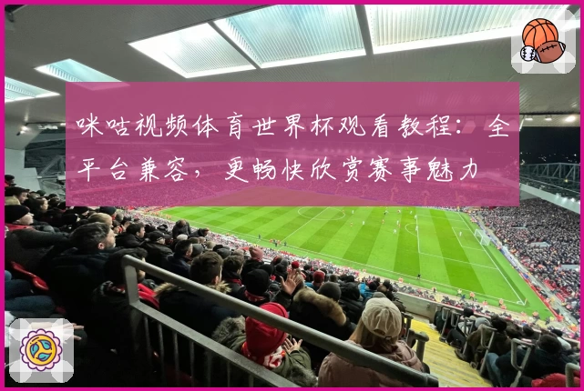 咪咕视频体育世界杯观看教程:全平台兼容,更畅快欣赏赛事魅力