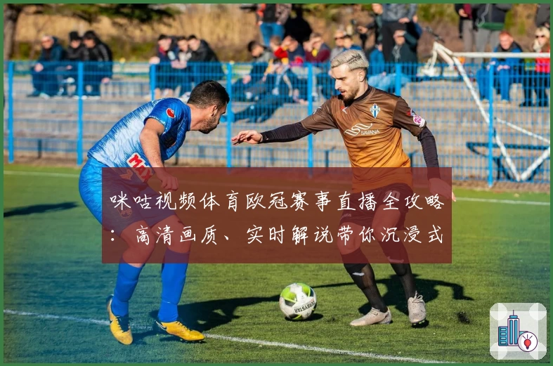 咪咕视频体育欧冠赛事直播全攻略:高清画质、实时解说带你沉浸式观赛体验