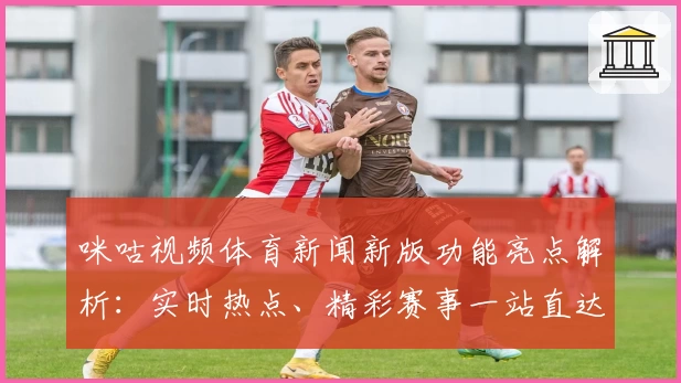 咪咕视频体育新闻新版功能亮点解析：实时热点、精彩赛事一站直达