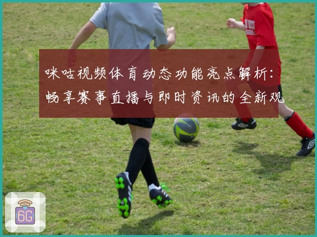 咪咕视频体育动态功能亮点解析：畅享赛事直播与即时资讯的全新观赛体验