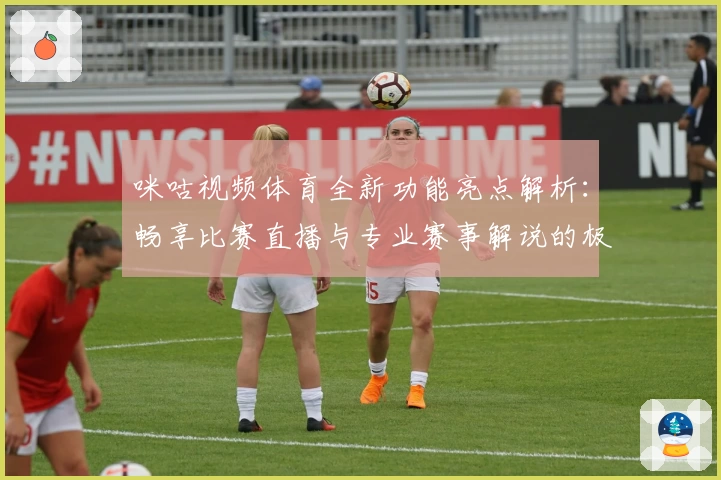 咪咕视频体育全新功能亮点解析:畅享比赛直播与专业赛事解说的极致体验